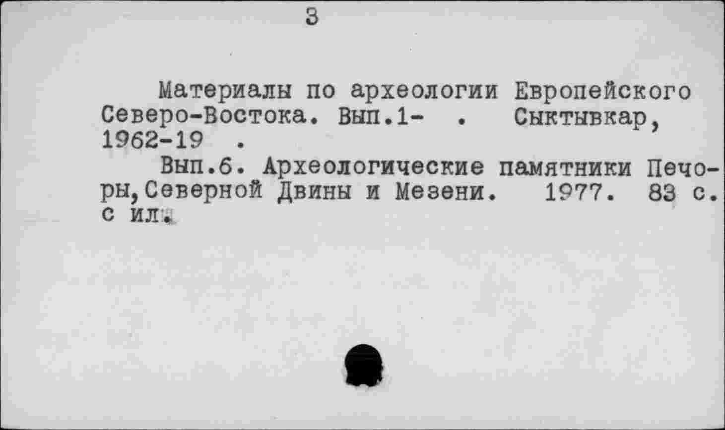 ﻿з
Материалы по археологии Европейского Северо-Востока. Вып.1- . Сыктывкар, 1962-19 .
Вып.6. Археологические памятники Печоры, Северной Двины и Мезени. 1977. 83 с. С ИЛ*